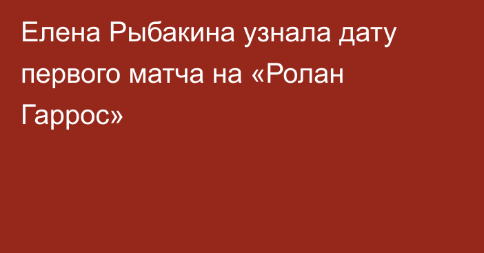 Елена Рыбакина узнала дату первого матча на «Ролан Гаррос»