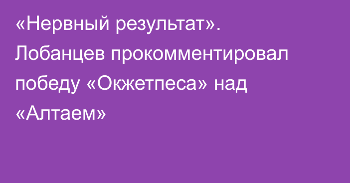 «Нервный результат». Лобанцев прокомментировал победу «Окжетпеса» над «Алтаем»