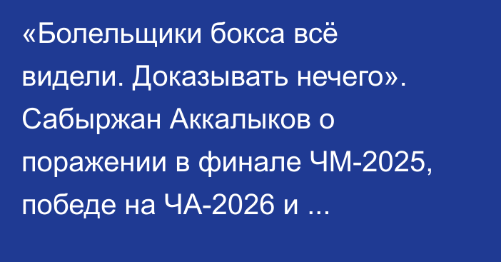 «Болельщики бокса всё видели. Доказывать нечего». Сабыржан Аккалыков о поражении в финале ЧМ-2025, победе на ЧА-2026 и Олимпиаде