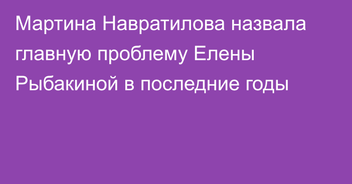 Мартина Навратилова назвала главную проблему Елены Рыбакиной в последние годы