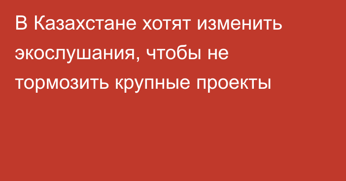 В Казахстане хотят изменить экослушания, чтобы не тормозить крупные проекты