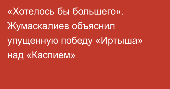 «Хотелось бы большего». Жумаскалиев объяснил упущенную победу «Иртыша» над «Каспием»