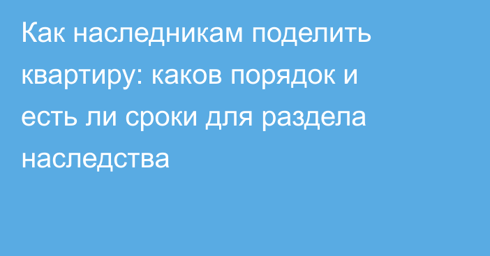Как наследникам поделить квартиру: каков порядок и есть ли сроки для раздела наследства