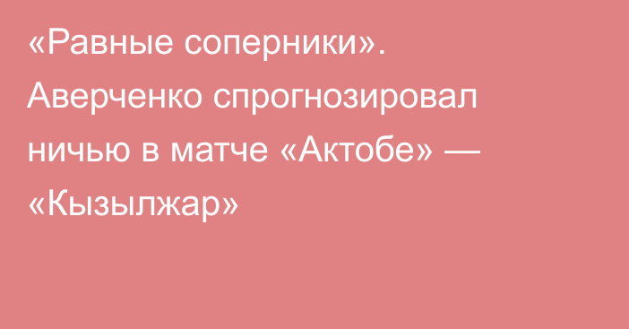 «Равные соперники». Аверченко спрогнозировал ничью в матче «Актобе» — «Кызылжар»