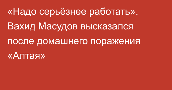 «Надо серьёзнее работать». Вахид Масудов высказался после домашнего поражения «Алтая»
