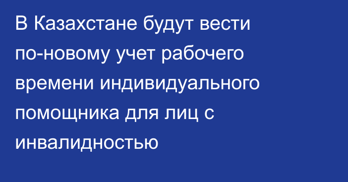 В Казахстане будут вести по-новому учет рабочего времени индивидуального помощника для лиц с инвалидностью