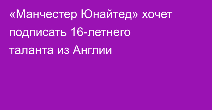 «Манчестер Юнайтед» хочет подписать 16-летнего таланта из Англии