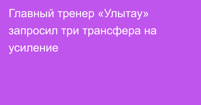 Главный тренер «Улытау» запросил три трансфера на усиление