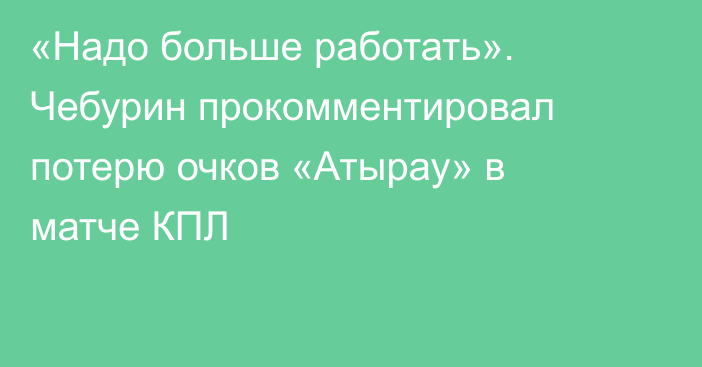 «Надо больше работать». Чебурин прокомментировал потерю очков «Атырау» в матче КПЛ