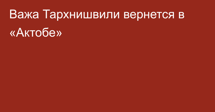 Важа Тархнишвили вернется в «Актобе»