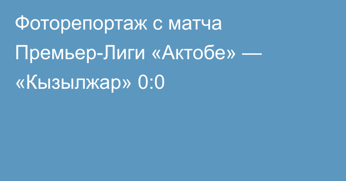 Фоторепортаж с матча Премьер-Лиги «Актобе» — «Кызылжар» 0:0