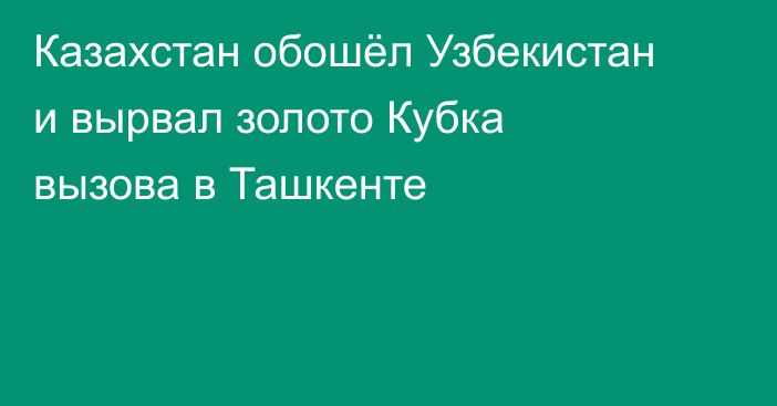 Казахстан обошёл Узбекистан и вырвал золото Кубка вызова в Ташкенте