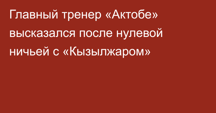 Главный тренер «Актобе» высказался после нулевой ничьей с «Кызылжаром»