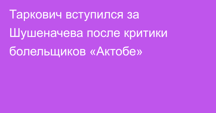 Таркович вступился за Шушеначева после критики болельщиков «Актобе»