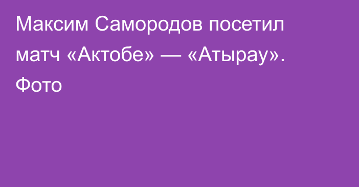 Максим Самородов посетил матч «Актобе» — «Атырау». Фото