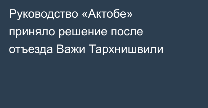 Руководство «Актобе» приняло решение после отъезда Важи Тархнишвили