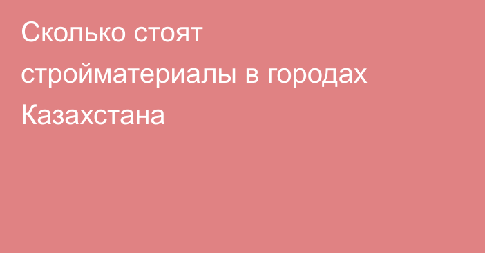 Сколько стоят стройматериалы в городах Казахстана