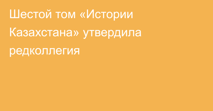 Шестой том «Истории Казахстана» утвердила редколлегия