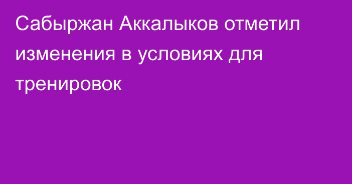 Сабыржан Аккалыков отметил изменения в условиях для тренировок