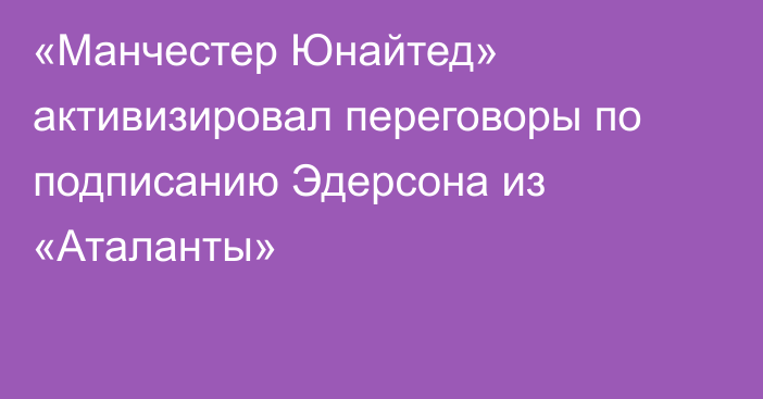 «Манчестер Юнайтед» активизировал переговоры по подписанию Эдерсона из «Аталанты»