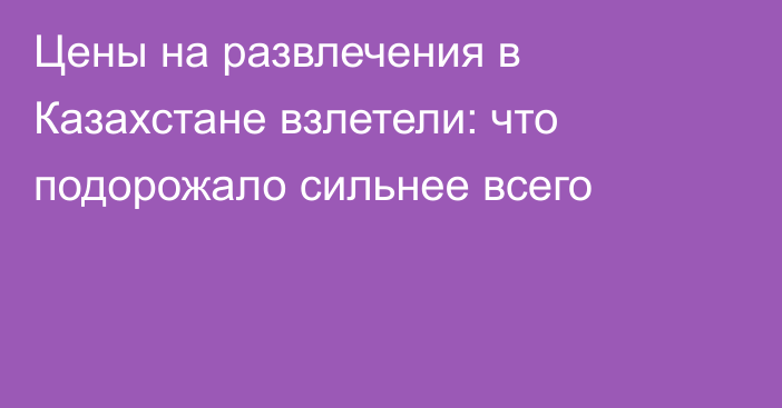 Цены на развлечения в Казахстане взлетели: что подорожало сильнее всего