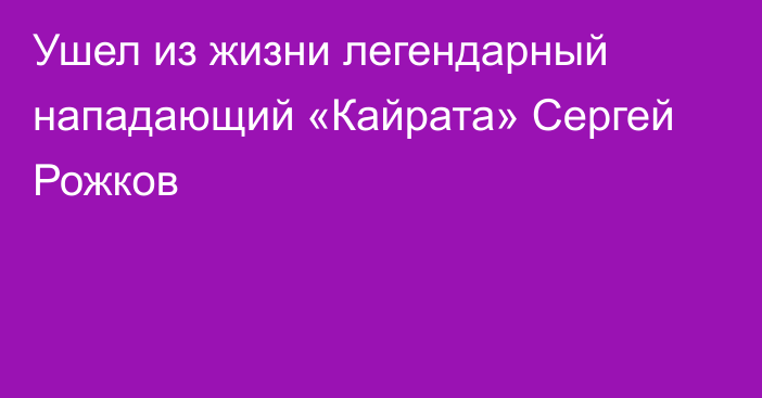 Ушел из жизни легендарный нападающий «Кайрата» Сергей Рожков