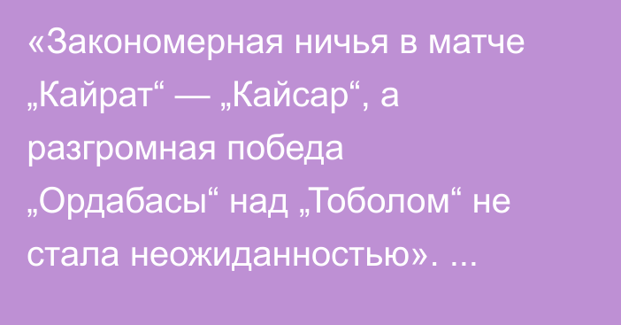 «Закономерная ничья в матче „Кайрат“ — „Кайсар“, а разгромная победа „Ордабасы“ над „Тоболом“ не стала неожиданностью». Алтай Даумов разобрал матчи 11-гоо тура КПЛ
