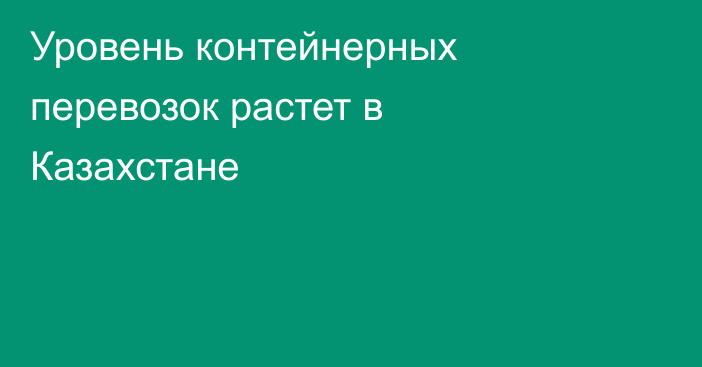 Уровень контейнерных перевозок растет в Казахстане
