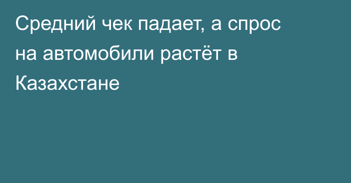 Средний чек падает, а спрос на автомобили растёт в Казахстане