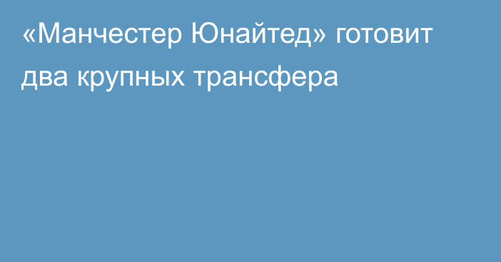 «Манчестер Юнайтед» готовит два крупных трансфера