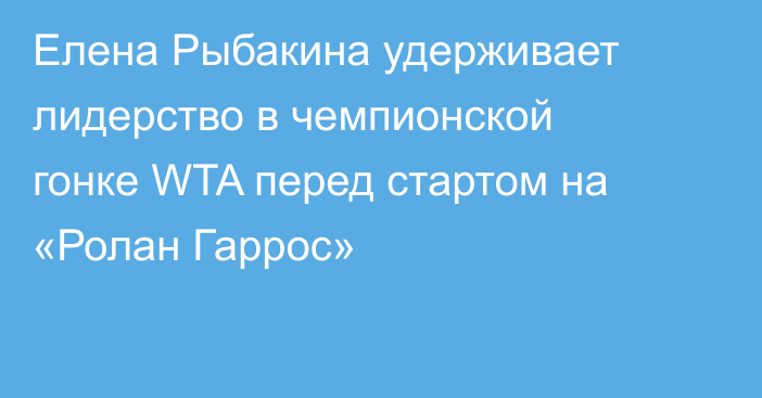 Елена Рыбакина удерживает лидерство в чемпионской гонке WTA перед стартом на «Ролан Гаррос»