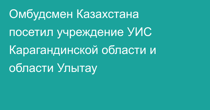 Омбудсмен Казахстана посетил учреждение УИС Карагандинской области и области Улытау