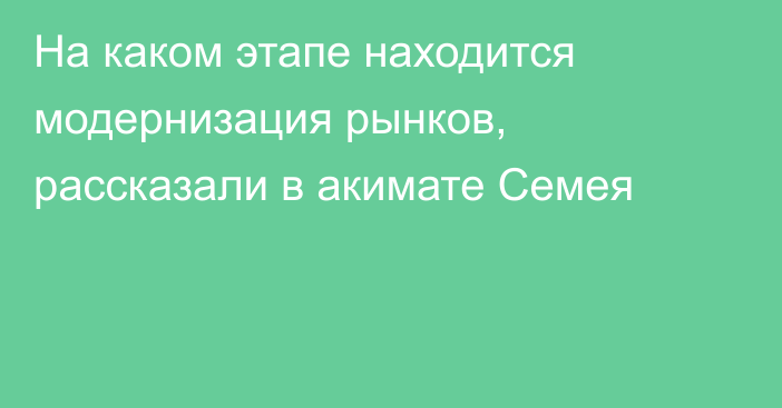 На каком этапе находится модернизация рынков, рассказали в акимате Семея