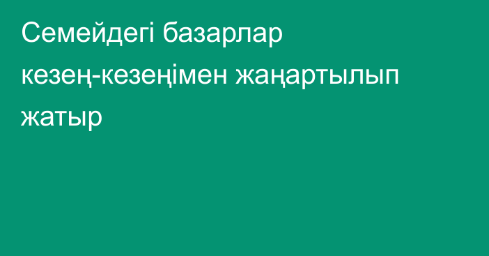 Семейдегі базарлар кезең-кезеңімен жаңартылып жатыр