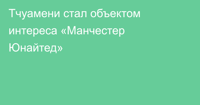 Тчуамени стал объектом интереса «Манчестер Юнайтед»