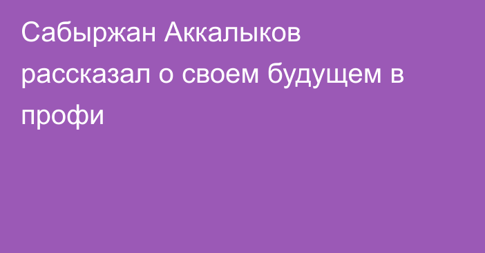Сабыржан Аккалыков рассказал о своем будущем в профи