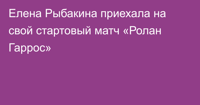 Елена Рыбакина приехала на свой стартовый матч «Ролан Гаррос»