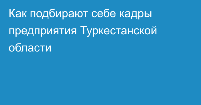 Как подбирают себе кадры предприятия Туркестанской области