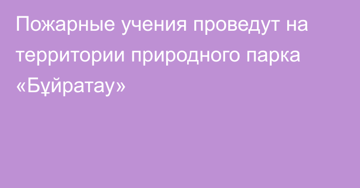 Пожарные учения проведут на территории природного парка «Бұйратау»