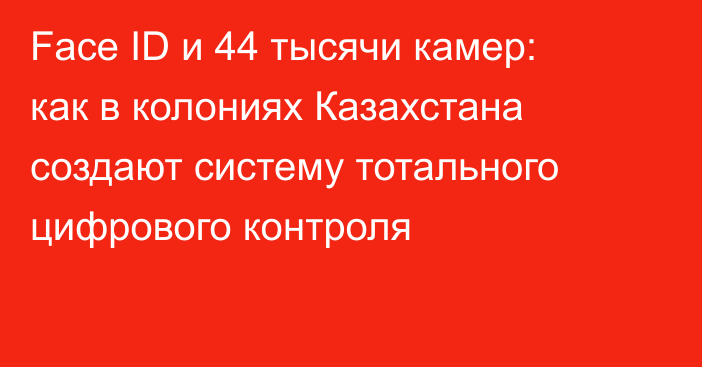 Face ID и 44 тысячи камер: как в колониях Казахстана создают систему тотального цифрового контроля