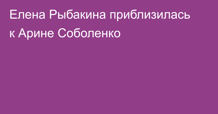 Елена Рыбакина приблизилась к Арине Соболенко