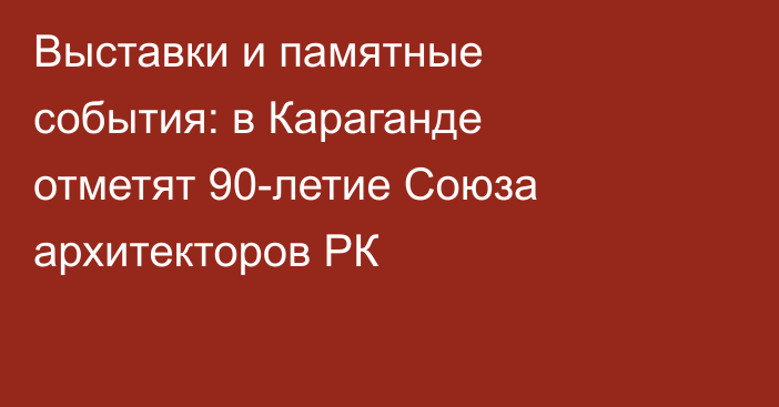 Выставки и памятные события: в Караганде отметят 90-летие Союза архитекторов РК