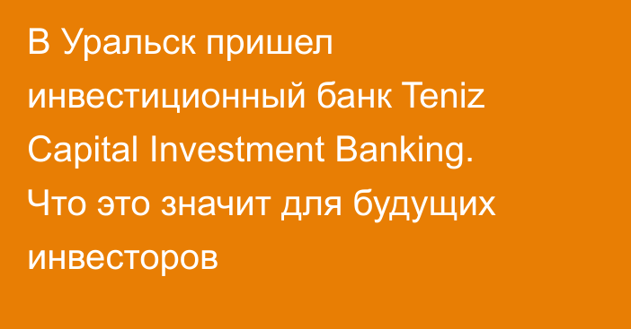 В Уральск пришел инвестиционный банк Teniz Capital Investment Banking. Что это значит для будущих инвесторов 