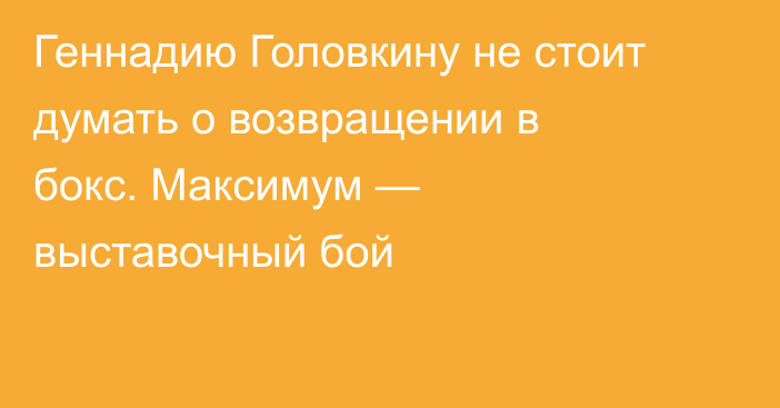 Геннадию Головкину не стоит думать о возвращении в бокс. Максимум — выставочный бой