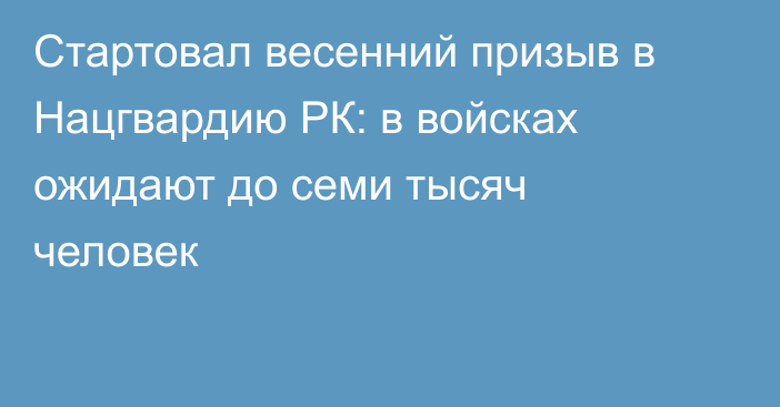 Стартовал весенний призыв в Нацгвардию РК: в войсках ожидают до семи тысяч человек