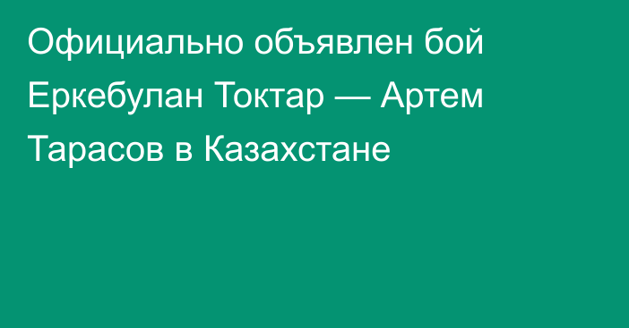 Официально объявлен бой Еркебулан Токтар — Артем Тарасов в Казахстане