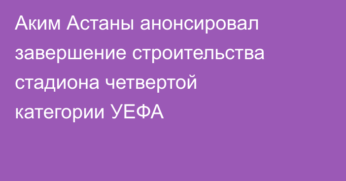 Аким Астаны анонсировал завершение строительства стадиона четвертой категории УЕФА
