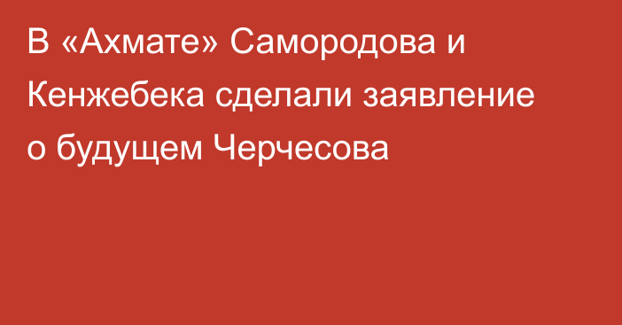 В «Ахмате» Самородова и Кенжебека сделали заявление о будущем Черчесова