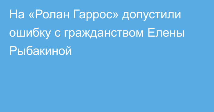 На «Ролан Гаррос» допустили ошибку с гражданством Елены Рыбакиной
