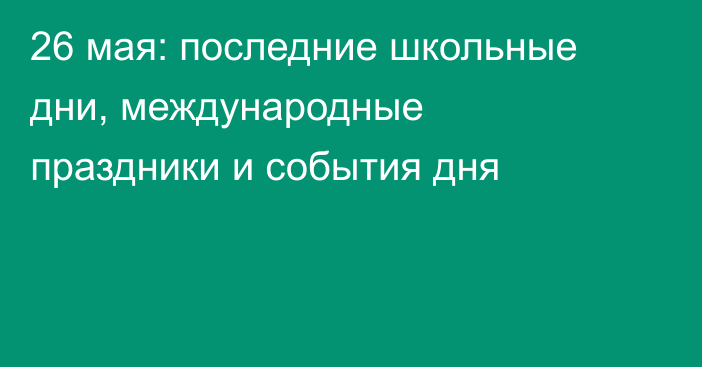 26 мая: последние школьные дни, международные праздники и события дня